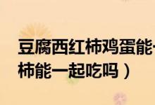 豆腐西红柿鸡蛋能一起吃吗?（豆腐鸡蛋西红柿能一起吃吗）