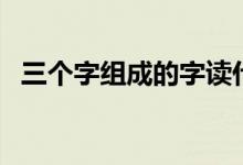 三个字组成的字读什么（三个字组成的字）