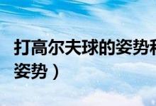 打高尔夫球的姿势和要领视频（打高尔夫球的姿势）
