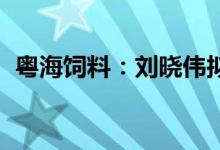 粤海饲料：刘晓伟拟减持不超2068.42万股