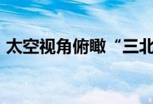 太空视角俯瞰“三北”工程宛如“绿色长城”