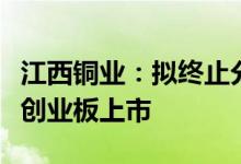 江西铜业：拟终止分拆控股子公司江铜铜箔至创业板上市