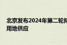 北京发布2024年第二轮拟供地清单 稳妥有序推进商品住宅用地供应