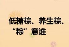 低糖粽、养生粽、云腿粽……这个端午 你更“粽”意谁