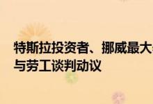 特斯拉投资者、挪威最大养老基金KLP将投票督促特斯拉参与劳工谈判动议