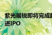 紫光展锐即将完成超40亿融资 目标2025年推进IPO