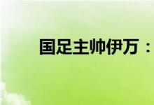 国足主帅伊万：我们的目标 拿3分！