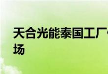 天合光能泰国工厂停产 产品主要供应欧美市场