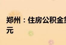 郑州：住房公积金贷款最高额度调整至120万元