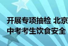 开展专项抽检 北京市市监局护航2024年高考中考考生饮食安全