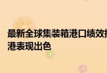 最新全球集装箱港口绩效指数出炉：洋山港蝉联榜首 亚洲大港表现出色