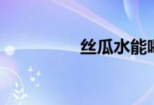 丝瓜水能喝吗（丝瓜水）
