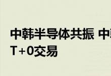 中韩半导体共振 中韩半导体ETF涨超2% 支持T+0交易