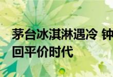 茅台冰淇淋遇冷 钟薛高难觅踪影 今夏雪糕重回平价时代