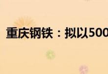 重庆钢铁：拟以5000万元—1亿元回购股份