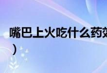 嘴巴上火吃什么药效果好（嘴巴上火吃什么药）
