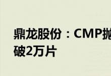 鼎龙股份：CMP抛光垫产品单月销量首次突破2万片