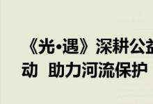 《光·遇》深耕公益环保  海洋节活动震撼启动  助力河流保护