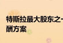 特斯拉最大股东之一支持马斯克560亿美元薪酬方案