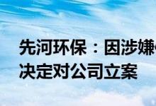 先河环保：因涉嫌信息披露违法违规 证监会决定对公司立案