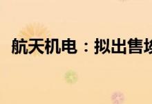 航天机电：拟出售埃斯创卢森堡100%股权