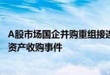 A股市场国企并购重组接连落地 年内地方国企现身10起重大资产收购事件