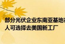 部分光伏企业东南亚基地减产停产调整 头部组件厂：当地工人可选择去美国新工厂