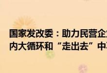 国家发改委：助力民营企业在高水平科技自立自强、畅通国内大循环和“走出去”中不断发展壮大