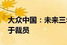 大众中国：未来三年实现人员降本20% 不等于裁员