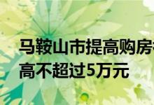 马鞍山市提高购房补贴标准 单套补贴金额最高不超过5万元