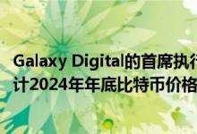 Galaxy Digital的首席执行官Michael Novogratz表示：预计2024年年底比特币价格达到10万美元或更高