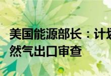 美国能源部长：计划明年第一季度完成液化天然气出口审查