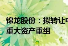 锦龙股份：拟转让中山证券67.78%股权 构成重大资产重组