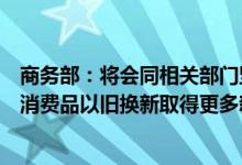 商务部：将会同相关部门坚持“政策+活动”双轮驱动 推动消费品以旧换新取得更多新成效