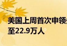 美国上周首次申领失业救济人数增加8000人至22.9万人