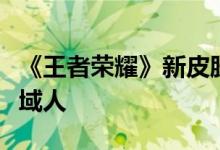《王者荣耀》新皮肤免费领:杨戬变身华丽异域人