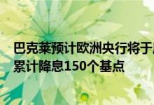 巴克莱预计欧洲央行将于周四降息25个基点 2025年底前将累计降息150个基点