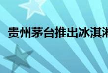 贵州茅台推出冰淇淋新品 茅台酒添加量1%
