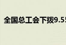 全国总工会下拨9.55亿元职工困难帮扶资金