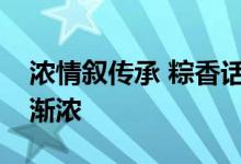 浓情叙传承 粽香话安康！京城端午节日气氛渐浓