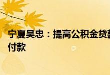 宁夏吴忠：提高公积金贷款额度 允许提取公积金支付购房首付款