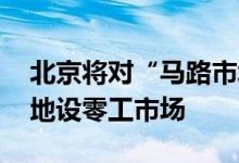 北京将对“马路市场”进行评估 在用工集中地设零工市场