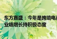 东方嘉盛：今年是跨境电商出海的关键红利期 公司对全年的业绩增长持积极态度