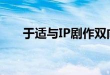 于适与IP剧作双向奔赴 成就行业标杆
