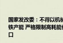 国家发改委：不得以机械加工、铸造、铁合金等名义新增钢铁产能 严格限制高耗能低附加值钢材、生铁、焦炭等产品出口