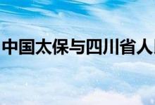 中国太保与四川省人民政府签署战略合作协议