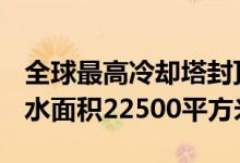 全球最高冷却塔封顶：地上高度242.4米、淋水面积22500平方米