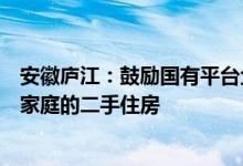 安徽庐江:鼓励国有平台企业适时收购有“卖旧买新”需求家庭的二手住房