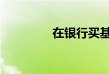 在银行买基金 变“难”了