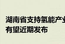 湖南省支持氢能产业发展若干措施及布局方案有望近期发布